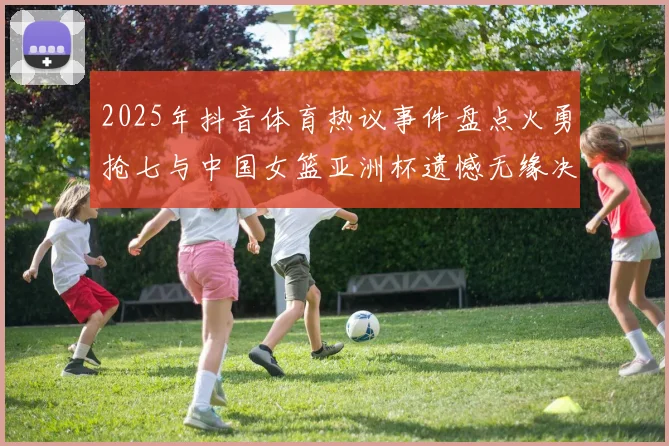 2025年抖音体育热议事件盘点火勇抢七与中国女篮亚洲杯遗憾无缘决赛