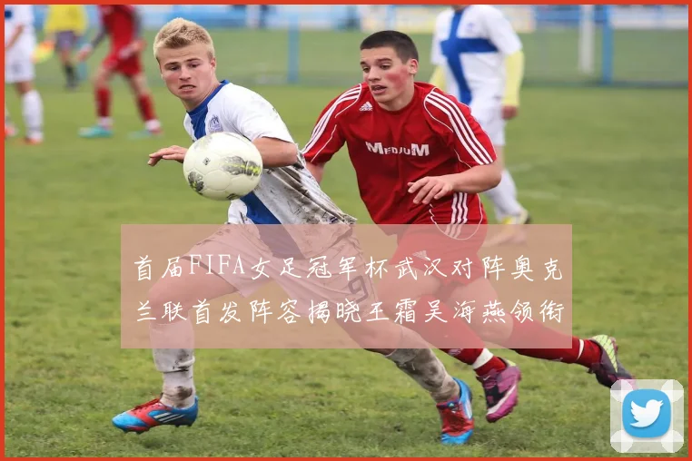 首届FIFA女足冠军杯武汉对阵奥克兰联首发阵容揭晓王霜吴海燕领衔出战