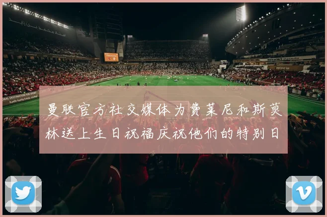 曼联官方社交媒体为费莱尼和斯莫林送上生日祝福庆祝他们的特别日子