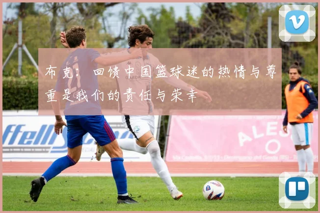 布克：回馈中国篮球迷的热情与尊重是我们的责任与荣幸