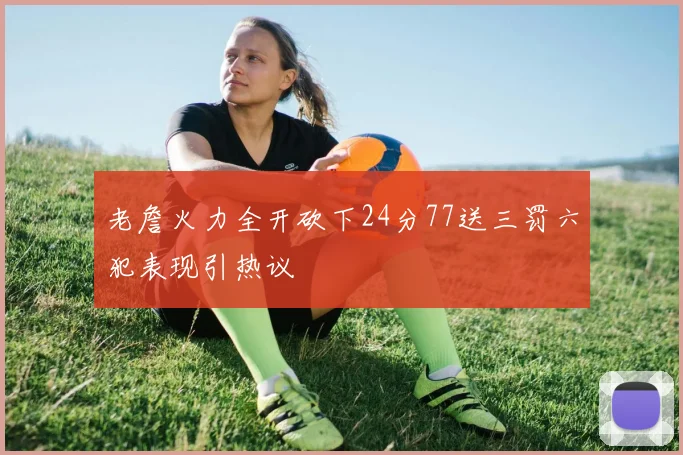 老詹火力全开砍下24分77送三罚六犯表现引热议
