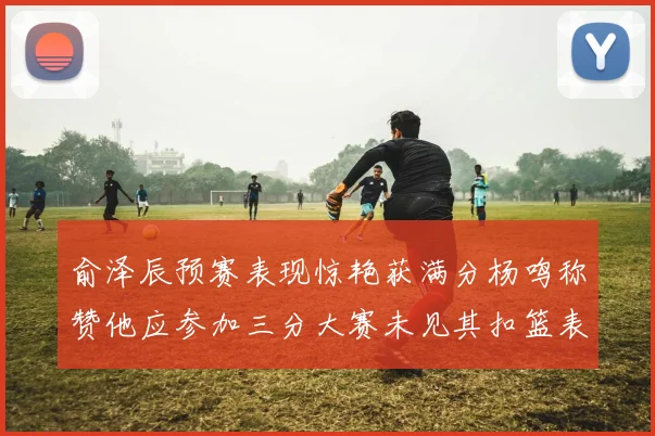 俞泽辰预赛表现惊艳获满分杨鸣称赞他应参加三分大赛未见其扣篮表现