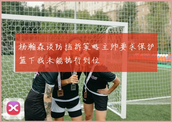 杨瀚森谈防挡拆策略主帅要求保护篮下我未能执行到位